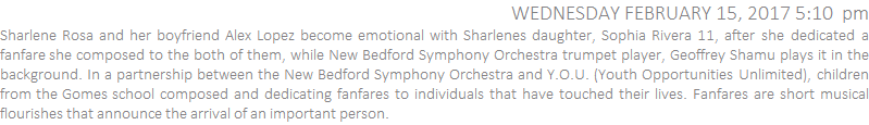 Sharlene Rosa and her boyfriend Alex Lopez become emotional with Sharlenes daughter, Sophia Rivera 11, after she dedicated a fanfare she composed to the both of them, while New Bedford Symphony Orchestra trumpet player, Geoffrey Shamu plays it in the background. In a partnership between the New Bedford Symphony Orchestra and Y.O.U. (Youth Opportunities Unlimited), children from the Gomes school composed and dedicating fanfares to individuals that have touched their lives. Fanfares are short musical flourishes that announce the arrival of an important person.