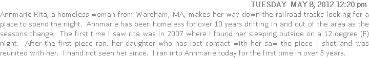 Annmarie Rita, a homeless woman from Wareham, MA, makes her way down the railroad tracks looking for a place to spend the night.  Annmarie has been homeless for over 10 years drifting in and out of the area as the seasons change.  The first time I saw rita was in 2007 where I found her sleeping outside on a 12 degree (F) night.  After the first piece ran, her daughter who has lost contact with her saw the piece I shot and was reunited with her.  I hand not seen her since.  I ran into Annmarie today for the first time in over 5 years.