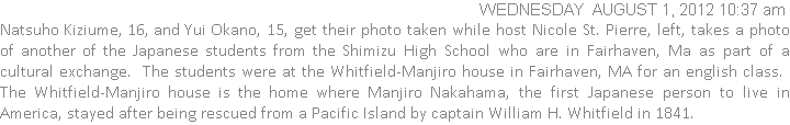 Natsuho Kiziume, 16, and Yui Okano, 15, get their photo taken while host Nicole St. Pierre, left, takes a photo of another of the Japanese students from the Shimizu High School who are in Fairhaven, Ma as part of a cultural exchange.  The students were at the Whitfield-Manjiro house in Fairhaven, MA for an english class.  The Whitfield-Manjiro house is the home where Manjiro Nakahama, the first Japanese person to live in America, stayed after being rescued from a Pacific Island by captain William H. Whitfield in 1841.