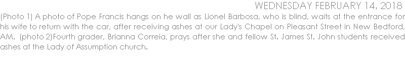 (Photo 1) A photo of Pope Francis hangs on he wall as Lionel Barbosa, who is blind, waits at the entrance for his wife to return with the car, after receiving ashes at our Lady's Chapel on Pleasant Street in New Bedford, AM.  (photo 2)Fourth grader, Brianna Correia, prays after she and fellow St. James St. John students received ashes at the Lady of Assumption church.