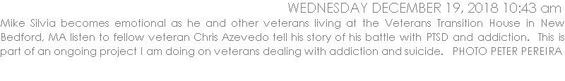 Mike Silvia becomes emotional as he and other veterans living at the Veterans Transition House in New Bedford, MA listen to fellow veteran Chris Azevedo tell his story of his battle with PTSD and addiction.  This is part of an ongoing project I am doing on veterans dealing with addiction and suicide.   PHOTO PETER PEREIRA