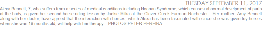 Alexa Bennett, 7, who suffers from a series of medical conditions including Noonan Syndrome which causes abnormal develpment of parts of the body, is given her second horse riding lesson by Jackie Milka at the Clover Creek Farm in Rochester.  Her mother, Amy Bennett along with her doctor, have agreed that the interaction with horses, which Alexa has been fascinated with since she was given toy horses when she was 18 months old, will help with her therapy.  PHOTOS PETER PEREIRA