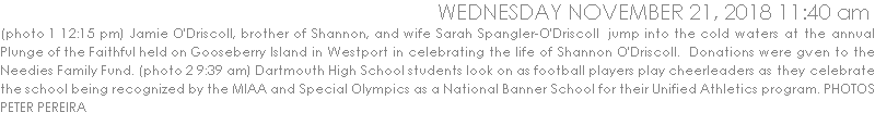 (photo 1 12:15 pm) Jamie O'Driscoll, brother of Shannon, and wife Sarah Spangler-O'Driscoll  jump into the cold waters at the annual Plunge of the Faithful held on Gooseberry Island in Westport in celebrating the life of Shannon O'Driscoll.  Donations were gven to the Needies Family Fund. (photo 2 9:39 am) Dartmouth High School students look on as football players play cheerleaders as they celebrate the school being recognized by the MIAA and Special Olympics as a National Banner School for their Unified Athletics program.PHOTO PETER PEREIRA