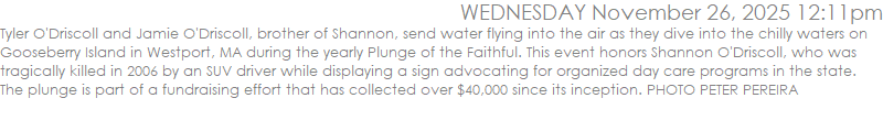Tyler O'Driscoll and Jamie O'Driscoll, brother of Shannon, send water flying into the air as they dive into the chilly waters on Gooseberry Island in Westport, MA during the yearly Plunge of the Faithful. This event honors Shannon O'Driscoll, who was tragically killed in 2006 by an SUV driver while displaying a sign advocating for organized day care programs in the state. The plunge is part of a fundraising effort that has collected over $40,000 since its inception. PHOTO PETER PEREIRA
