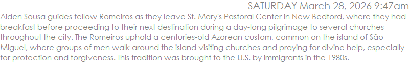Aiden Sousa guides fellow Romeiros as they leave St. Mary's Pastoral Center in New Bedford, where they had breakfast before proceeding to their next destination during a day-long pilgrimage to several churches throughout the city. The Romeiros uphold a centuries-old Azorean custom, common on the island of S�o Miguel, where groups of men walk around the island visiting churches and praying for divine help, especially for protection and forgiveness. This tradition was brought to the U.S. by immigrants in the 1980s. PHOTO PETER PEREIRA