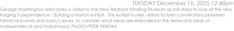 George Washington welcomes a visitor to the New Bedford Whaling Museum as she stops to look at the new Forging Independence - Building a Nation exhibit.  The exhibit invites visitors to form connections between historical events and today's issues, to consider what ideas are embodied in the terms and ideas of Independence and Nationhood. PHOTO PETER PEREIRA